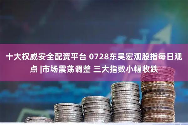 十大权威安全配资平台 0728东吴宏观股指每日观点 |市场震荡调整 三大指数小幅收跌