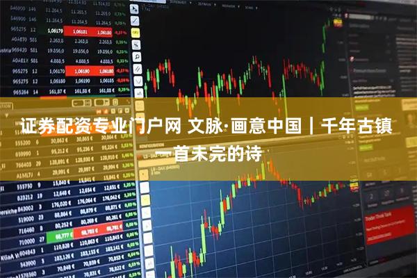 证券配资专业门户网 文脉·画意中国｜千年古镇 一首未完的诗