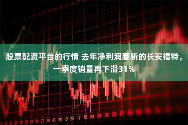 股票配资平台的行情 去年净利润腰斩的长安福特，一季度销量再下滑31%