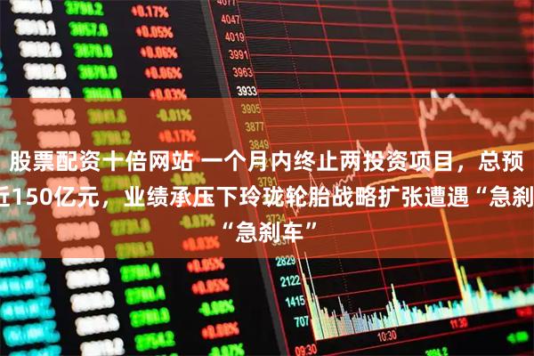 股票配资十倍网站 一个月内终止两投资项目，总预算近150亿元，业绩承压下玲珑轮胎战略扩张遭遇“急刹车”