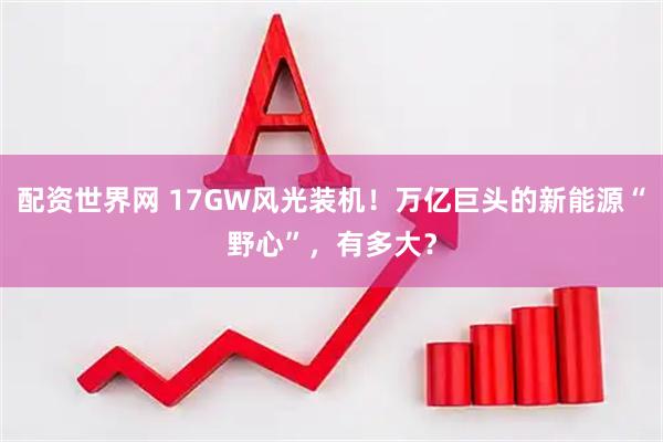 配资世界网 17GW风光装机！万亿巨头的新能源“野心”，有多大？