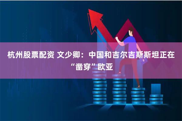 杭州股票配资 文少卿：中国和吉尔吉斯斯坦正在“凿穿”欧亚