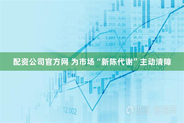 配资公司官方网 为市场“新陈代谢”主动清障