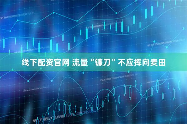 线下配资官网 流量“镰刀”不应挥向麦田