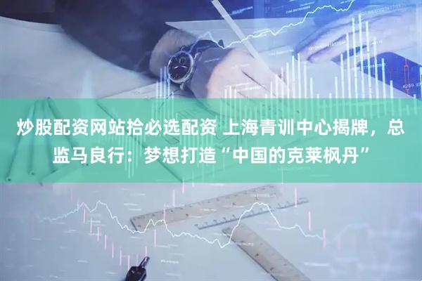 炒股配资网站拾必选配资 上海青训中心揭牌，总监马良行：梦想打造“中国的克莱枫丹”