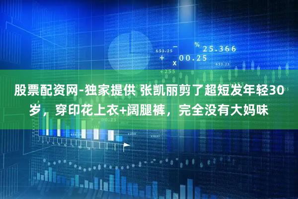 股票配资网-独家提供 张凯丽剪了超短发年轻30岁，穿印花上衣+阔腿裤，完全没有大妈味
