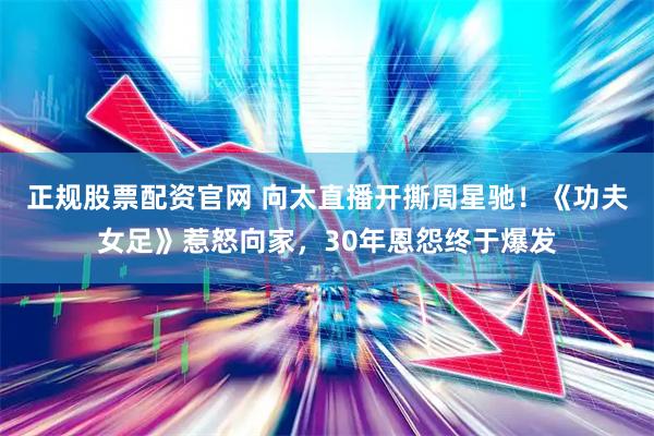正规股票配资官网 向太直播开撕周星驰！《功夫女足》惹怒向家，30年恩怨终于爆发