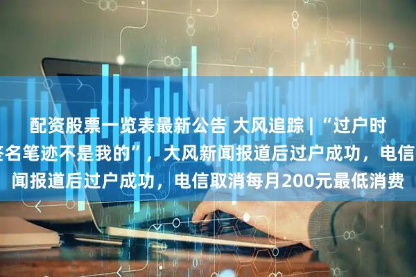 配资股票一览表最新公告 大风追踪 | “过户时被告知签有靓号协议，签名笔迹不是我的”，大风新闻报道后过户成功，电信取消每月200元最低消费