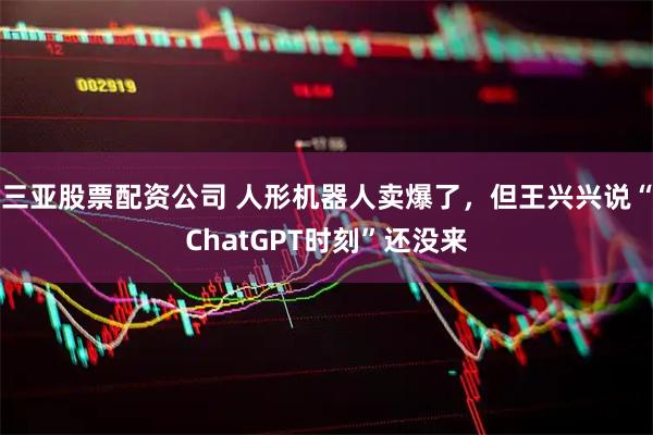 三亚股票配资公司 人形机器人卖爆了，但王兴兴说“ChatGPT时刻”还没来