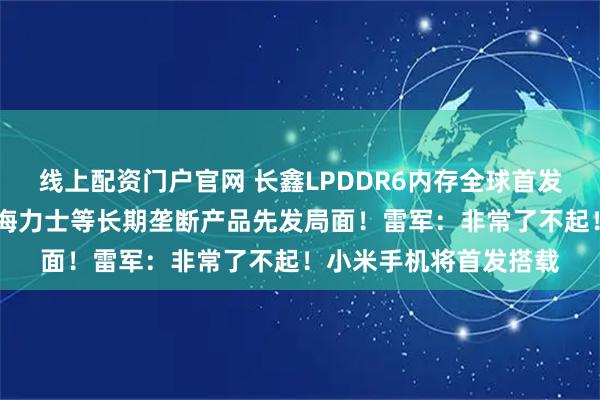 线上配资门户官网 长鑫LPDDR6内存全球首发量产，打破三星、SK海力士等长期垄断产品先发局面！雷军：非常了不起！小米手机将首发搭载