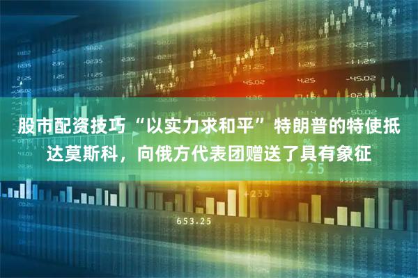 股市配资技巧 “以实力求和平” 特朗普的特使抵达莫斯科，向俄方代表团赠送了具有象征